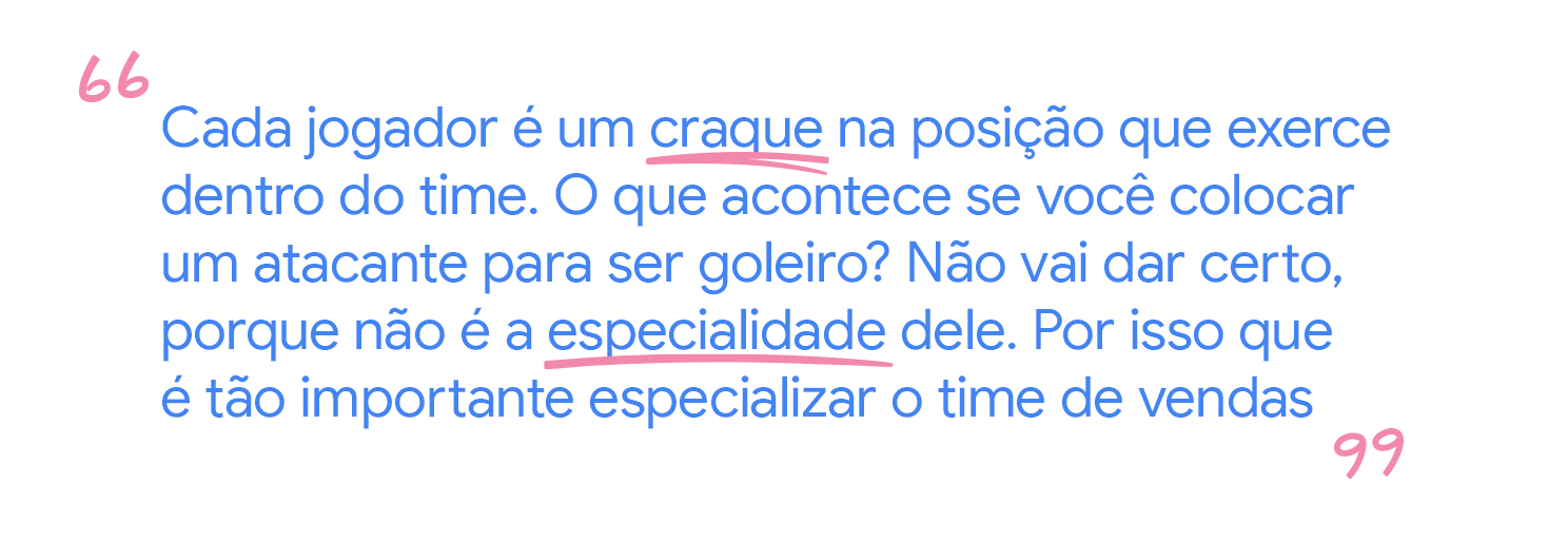 Cada jogador é um craque na posição que exerce dentro do time.
O que acontece se você colocar um atacante para ser goleiro? Não vai dar
certo, porque não é a especialidade dele. Por isso que é tão importante
especializar o time de vendas